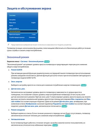 Защита и обслуживание экрана 
Система 
Настройка 
Язык меню English 
Время 
Дисп. устройств 
Экономный режим 
Время автозащиты 2 часа 
Служба передачи данных Отключить 
"" Представленное изображение может отличаться в зависимости от модели устройства. 
Телевизор оснащен несколькими функциями, помогающими обеспечить его безотказную работу в течение 
срока службы и снизить энергопотребление. 
Экономный режим 
Экранное меню > Система > Экономный режим Попроб. 
"Экономный режим" настраивает уровень яркости телевизора и предотвращает перегрев для снижения 
общего энергопотребления. 
●● Режим 0,00 Вт 
При активации данной функции индикатор внизу на передней панели телевизора при использовании 
режима ожидания отключается. Данная функция доступна только при использовании светодиодного 
телевизора модели 6200/ 6270. 
●● Экон. энергии 
Выберите настройку яркости из списка для снижения потребления энергии телевизором. Попроб. 
●● Датчик экон. реж. 
Автоматически настраивает уровень яркости телевизора в зависимости от уровня яркости в 
помещении, что позволяет снизить уровень энергопотребления телевизора. В том случае, если 
датчик экономичного режима ("Датчик экон. реж.") отрегулировал уровень яркости экрана, вы можете 
вручную настроить минимальный уровень яркости при помощи регулировки Мин. подсветка или Мин. 
свет ячейки (на соответствующих моделях). Даже если режим Датчик экон. реж. активирован, при 
изменении в меню Изображение значения параметра Подсветка или Свет ячейки (на соответствующих 
моделях), режим Датчик экон. реж. автоматически отключается. Попроб. 
●● Режим ожидания 
Выберите время из списка. Если в течение указанного периода сигнал будет отсутствовать, телевизор 
автоматически отключит питание для снижения энергопотребления. Попроб. 
●● Автовыключение 
Если телевизор будет работать в течение четырех часов без нажатия кнопок пользователем, он 
автоматически отключится во избежание перегрева. Попроб. 
 