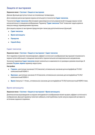 Защита от выгорания 
Экранное меню > Система > Защита от выгорания 
Данная функция доступна только на плазменных телевизорах. 
Для снижения риска выгорания экрана используется технология Сдвиг пикселов. 
Технология Сдвиг пикселов обеспечивает равномерное использование всей площади экрана путем 
незначительного смещения изображения. Параметр "Сдвиг пикселов Time" позволяет задать время в 
минутах между перемещениями картинки. 
Для защиты экрана от выгорания предусмотрен также ряд дополнительных функций: 
●● Сдвиг пикселов 
●● Время автозащиты 
●● Прокрутка 
●● Серый сбоку 
Сдвиг пикселов 
Экранное меню > Система > Защита от выгорания > Сдвиг пикселов 
Этот параметр позволяет минимизировать эффект остаточного изображения (выгорания) плазменного 
экрана путем небольшого смещения пикселей в горизонтальном или вертикальном направлении. 
Значение параметра Сдвиг пикселов может изменяться в зависимости от размера и режима монитора. В 
режиме По разм. экрана параметр недоступен. 
Настройки: 
●● Горизон.: доступные значения: 0-4 (пиксели), оптимальное значение для интерфейсов TV/AV/ 
компонентный/HDMI: 4 
●● Вертикал.: доступные значения: 0-4 (пиксели), оптимальное значение для интерфейсов TV/AV/ 
компонентный/HDMI: 4 
●● Время (минуты): 1-4 мин., оптимальное значение для интерфейсов TV/AV/компонентный/HDMI: 4 мин. 
Время автозащиты 
Экранное меню > Система > Защита от выгорания > Время автозащиты 
Длительное воспроизведение на экране неподвижного изображения может вызвать эффект остаточного 
изображения. Данный параметр помогает избежать этой проблемы путем запуска экранной заставки по 
истечении заданного времени. 
 