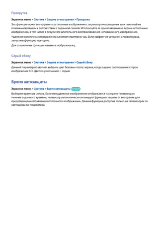 Прокрутка 
Экранное меню > Система > Защита от выгорания > Прокрутка 
Эта функция помогает устранить остаточные изображения с экрана путем освещения всех пикселей на 
плазменной панели в соответствии с заданной схемой. Используйте ее при появлении на экране остаточных 
изображений, в том числе в результате длительного воспроизведения неподвижного изображения. 
Удаление остаточных изображений занимает примерно час. Если эффект не устранен с первого раза, 
запустите функцию повторно. 
Для отключения функции нажмите любую кнопку. 
Серый сбоку 
Экранное меню > Система > Защита от выгорания > Серый сбоку 
Данный параметр позволяет выбрать цвет боковых полос экрана, когда задано соотношение сторон 
изображения 4:3. Цвет по умолчанию — серый. 
Время автозащиты 
Экранное меню > Система > Время автозащиты Попроб. 
Выберите время из списка. Если неподвижное изображение отображается на экране телевизора в 
течение заданного времени, телевизор автоматически активирует функцию защиты от выгорания для 
предотвращения появления остаточного изображения. Данная функция доступна только на телевизорах со 
светодиодной подсветкой. 
 