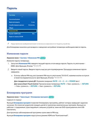Пароль 
Система 
Экономный режим 
Время автозащиты 2 часа 
Служба передачи данных Отключить 
Общие 
Изменение PIN 
Anynet+ (HDMI-CEC) Вкл. 
Видео по запросу DivX® 
"" Представленное изображение может отличаться в зависимости от модели устройства. 
Для блокировки каналов и для возврата к заводским настройкам телевизора необходимо ввести пароль. 
Изменение пароля 
Экранное меню > Система > Изменение PIN Попроб. 
Измените пароль телевизора. 
111 Запустите Изменение PIN и введите текущий пароль в поле ввода пароля. Пароль по умолчанию - 
0000. (Для Франции, Италии: “1-1-1-1”) 
222 Введите новый пароль. Введите пароль еще раз для подтверждения. Процедура изменения пароля 
завершена. 
●● Если вы забыли PIN-код, восстановите PIN-код по умолчанию "0-0-0-0", нажимая кнопки на пульте 
в такой последовательности: (Для Франции, Италии: “1-1-1-1”) 
Для стандартного пульта ДУ: В режиме ожидания: MUTE → 8 → 2 → 4 → POWER (вкл.) 
Для пульта Smart Touch Control: При включении телевизора: MUTE → Увел. громкость → RETURN 
→ Умен. громкость → RETURN → Увел. громкость → RETURN. 
Блокировка программ 
Экранное меню > Трансляция > Блокировка программ Попроб. 
(зависит от страны) 
Функция Блокировка программ позволяет блокировать программы, рейтинг которых превышает заданное 
значение. Это помогает родителям оградить детей от просмотра нежелательных программ. Функция не 
работает с содержимым, транслируемым с внешних устройств, таких как DVD-проигрыватель или USB- 
накопитель. 
Для просмотра заблокированной программы нужно ввести PIN-код. 
Функция Блокировка программ недоступна в режиме HDMI или "Компонентный". 
 