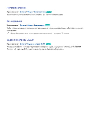 Логотип загрузки 
Экранное меню > Система > Общие > Логот. загрузки Попроб. 
Включение/выключение отображения логотипа при включении телевизора. 
Без мерцания 
Экранное меню > Система > Общие > Без мерцания Попроб. 
Чтобы устранить мерцание изображения, транслируемого с камеры, задайте для кабеля другую частоту 
сети питания. 
"" Данная функция доступна только при наличии подключенной к телевизору ТВ-камеры. 
Видео по запросу DivX® 
Экранное меню > Система > Видео по запросу DivX® Попроб. 
Регистрация изделия необходима для воспроизведения видео, защищенных с помощью DivX® DRM. 
Посетите веб-страницу DivX и зарегистрируйте код, отображаемый на экране. 
 