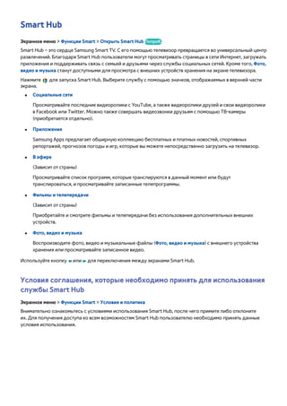Smart Hub 
Экранное меню > Функции Smart > Открыть Smart Hub Попроб. 
Smart Hub – это сердце Samsung Smart TV. С его помощью телевизор превращается во универсальный центр 
развлечений. Благодаря Smart Hub пользователи могут просматривать страницы в сети Интернет, загружать 
приложения и поддерживать связь с семьей и друзьями через службы социальных сетей. Кроме того, Фото, 
видео и музыка станут доступными для просмотра с внешних устройств хранения на экране телевизора. 
Нажмите для запуска Smart Hub. Выберите службу с помощью значков, отображаемых в верхней части 
экрана. 
●● Социальные сети 
Просматривайте последние видеоролики с YouTube, а также видеоролики друзей и свои видеоролики 
в Facebook или Twitter. Можно также совершать видеозвонки друзьям с помощью ТВ-камеры 
(приобретается отдельно). 
●● Приложения 
Samsung Apps предлагает обширную коллекцию бесплатных и платных новостей, спортивных 
репортажей, прогнозов погоды и игр, которые вы можете непосредственно загрузить на телевизор. 
●● В эфире 
(Зависит от страны) 
Просматривайте список программ, которые транслируются в данный момент или будут 
транслироваться, и просматривайте записанные телепрограммы. 
●● Фильмы и телепередачи 
(Зависит от страны) 
Приобретайте и смотрите фильмы и телепередачи без использования дополнительных внешних 
устройств. 
●● Фото, видео и музыка 
Воспроизводите фото, видео и музыкальные файлы (Фото, видео и музыка) с внешнего устройства 
хранения или просматривайте записанное видео. 
Используйте кнопку † или … для переключения между экранами Smart Hub. 
Условия соглашения, которые необходимо принять для использования 
службы Smart Hub 
Экранное меню > Функции Smart > Условия и политика 
Внимательно ознакомьтесь с условиями использования Smart Hub, после чего примите либо отклоните 
их. Для получения доступа ко всем возможностям Smart Hub пользователю необходимо принять данные 
условия использования. 
 