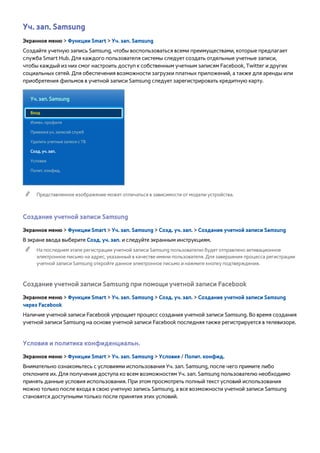 Уч. зап. Samsung 
Экранное меню > Функции Smart > Уч. зап. Samsung 
Создайте учетную запись Samsung, чтобы воспользоваться всеми преимуществами, которые предлагает 
служба Smart Hub. Для каждого пользователя системы следует создать отдельные учетные записи, 
чтобы каждый из них смог настроить доступ к собственным учетным записям Facebook, Twitter и других 
социальных сетей. Для обеспечения возможности загрузки платных приложений, а также для аренды или 
приобретения фильмов в учетной записи Samsung следует зарегистрировать кредитную карту. 
Уч. зап. Samsung 
Вход 
Измен. профиля 
Привязка уч. записей служб 
Удалить учетные записи с ТВ 
Созд. уч. зап. 
Условия 
Полит. конфид. 
"" Представленное изображение может отличаться в зависимости от модели устройства. 
Создание учетной записи Samsung 
Экранное меню > Функции Smart > Уч. зап. Samsung > Созд. уч. зап. > Создание учетной записи Samsung 
В экране ввода выберите Созд. уч. зап. и следуйте экранным инструкциям. 
"" На последнем этапе регистрации учетной записи Samsung пользователю будет отправлено активационное 
электронное письмо на адрес, указанный в качестве имени пользователя. Для завершения процесса регистрации 
учетной записи Samsung откройте данное электронное письмо и нажмите кнопку подтверждения. 
Создание учетной записи Samsung при помощи учетной записи Facebook 
Экранное меню > Функции Smart > Уч. зап. Samsung > Созд. уч. зап. > Создание учетной записи Samsung 
через Facebook 
Наличие учетной записи Facebook упрощает процесс создания учетной записи Samsung. Во время создания 
учетной записи Samsung на основе учетной записи Facebook последняя также регистрируется в телевизоре. 
Условия и политика конфиденциальн. 
Экранное меню > Функции Smart > Уч. зап. Samsung > Условия / Полит. конфид. 
Внимательно ознакомьтесь с условиями использования Уч. зап. Samsung, после чего примите либо 
отклоните их. Для получения доступа ко всем возможностям Уч. зап. Samsung пользователю необходимо 
принять данные условия использования. При этом просмотреть полный текст условий использования 
можно только после входа в свою учетную запись Samsung, а все возможности учетной записи Samsung 
становятся доступными только после принятия этих условий. 
 
