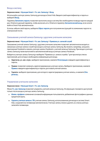 Вход в систему 
Экранное меню > Функции Smart > Уч. зап. Samsung > Вход 
Используйте учетную запись Samsung для входа в Smart Hub. Введите свой идентификатор и пароль и 
выберите Вход. 
Параметр Запомнить пароль позволяет выполнять вход в систему без необходимости ввода пароля каждый 
раз. Отметьте данный параметр, чтобы включить его. Отметьте параметр Автоматический вход, если хотите 
войти в Smart Hub автоматически. 
Если вы забыли свой пароль, выберите Сброс пароля для получения инструкций по изменению пароля по 
электронной почте. 
Связывание учетной записи Samsung с другими учетными записями 
Экранное меню > Функции Smart > Уч. зап. Samsung > Привязка уч. записей служб 
Связывание учетной записи Samsung с другими учетными записями позволяет автоматически входить в 
связанные учетные записи служб при входе в учетную запись Samsung. Вы можете, например, загрузить 
приложение Facebook и связать учетную запись Facebook с учетной записью Samsung. При входе в учетную 
запись Samsung также выполняется автоматический вход в учетную запись Facebook. 
Войдите в учетную запись Samsung и выберите "Привязка уч. записи службы " для просмотра списка 
приложений, для которых необходима информация для входа. 
●● Зарегистр. уч. зап. служ.: выберите приложение, нажмите Регистрация и введите идентификатор и 
пароль. 
●● Правка: позволяет изменить зарегистрированную учетную запись. Выберите приложение, нажмите 
Правка и введите идентификатор и пароль для новой учетной записи. 
●● Удалить: выберите приложение, для которого зарегистрирована учетная запись, и нажмите Отм. 
регистр.. 
Управление учетными записями 
Экранное меню > Функции Smart > Уч. зап. Samsung 
Меню Уч. зап. Samsung позволяет управлять учетной записью Samsung. Эта функция становится доступной 
только после входа в учетную запись Samsung. 
●● Измен. профиля: изменение основной информации пользователя, добавление фотографии и данных 
кредитной карты. 
●● Удалить учетные записи с ТВ: учетная запись Samsung, использованная для входа в систему Smart 
Hub, сохраняется в телевизоре автоматически. Учетную запись можно удалить из списка учетных 
записей в телевизоре. 
 