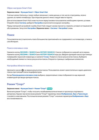 Сброс настроек Smart Hub 
Экранное меню > Функции Smart > Сброс Smart Hub 
Учетные записи Samsung, а также любые связанные с ними данные, в том числе и программы, можно 
удалить из памяти телевизора. При открытии данного меню следует ввести пароль. 
Для использования Smart Hub снова после ее переустановки пользователю необходимо принять условия. 
Откройте меню Система, выберите Настройка и выполните исходную настройку. 
Перед повторной настройкой службы Smart Hub следует заново прочесть и принять условия соглашения об 
обслуживании. Запустите Настройка (Экранное меню > Система > Настройка) снова. 
Поиск 
Пользователи могут выполнять поиск большинства приложений и их содержимого на телевизоре, а также в 
сети Интернет. 
Поиск ключевых слов 
Нажмите кнопку RECOMM. / SEARCH (или HISTORY/SEARCH). Список отобразится в нижней части экрана. 
Нажмите кнопку RECOMM. / SEARCH (или HISTORY/SEARCH) еще раз. Введите критерий поиска при помощи 
появившейся экранной клавиатуры и нажмите Готово. Появится список результатов поиска. Выберите 
необходимый элемент в списке результатов поиска. Откроется страница с выбранным элементом. 
Настройка области поиска. 
Щелкните значок на экране результатов поиска. Пользователь может самостоятельно задать диапазон 
поиска при помощи списка модификаторов. 
Когда Рекомендуемое ключевое слово выбрано, предлагаемые слова отображаются над экранной 
клавиатурой при вводе критерия поиска. 
Режим "Спорт" 
Экранное меню > Функции Smart > Режим "Спорт" Попроб. 
Включите режим "Спорт", чтобы получить незабываемые впечатления от просмотра спортивного 
репортажа. Однако при включении режима "Спорт" параметры меню Изображение, Звук и Трансляция 
становятся неактивными. После выключения режима "Спорт" значения параметров Изображение и Звук 
восстанавливаются. 
 