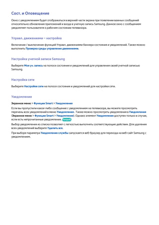 Сост. и Оповещение 
Окно с уведомлением будет отображаться в верхней части экрана при появлении важных сообщений 
относительно обновления приложений и входа в учетную запись Samsung. Данное окно с сообщением 
уведомляет пользователя о рабочем состоянии телевизора. 
Управл. движениями – настройка 
Включение / выключение функций Управл. движениями баннера состояния и уведомлений. Также можно 
выполнить Проверка среды управления движениями. 
Настройка учетной записи Samsung 
Выберите Моя уч. запись на полосе состояния и уведомлений для управления своей учетной записью 
Samsung. 
Настройка сети 
Выберите Настройки сети на полосе состояния и уведомлений для настройки сети. 
Уведомления 
Экранное меню > Функции Smart > Уведомления 
Если вы пропустили какое-либо сообщение с уведомлением на телевизоре, вы можете просмотреть 
перечень всех уведомлений в меню Уведомления . Также можно просмотреть уведомления в Уведомления 
(Экранное меню > Функции Smart > Уведомления). Однако элемент Уведомления доступен только в случае, 
если есть непрочитанные уведомления. Попроб. 
Выбор уведомления из списка позволяет с легкостью выполнять соответствующие действия. Для удаления 
всех уведомлений выберите Удалить все. 
При выборе параметра Уведомление службы запускается веб-браузер для перехода на веб-сайт Samsung с 
уведомлением. 
 