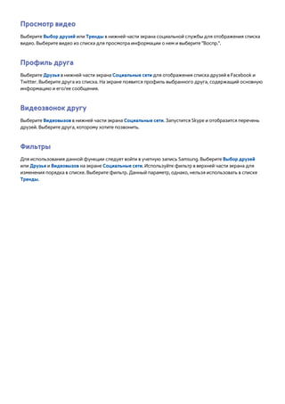 Просмотр видео 
Выберите Выбор друзей или Тренды в нижней части экрана социальной службы для отображения списка 
видео. Выберите видео из списка для просмотра информации о нем и выберите "Воспр.". 
Профиль друга 
Выберите Друзья в нижней части экрана Социальные сети для отображения списка друзей в Facebook и 
Twitter. Выберите друга из списка. На экране появится профиль выбранного друга, содержащий основную 
информацию и его/ее сообщения. 
Видеозвонок другу 
Выберите Видеовызов в нижней части экрана Социальные сети. Запустится Skype и отобразится перечень 
друзей. Выберите друга, которому хотите позвонить. 
Фильтры 
Для использования данной функции следует войти в учетную запись Samsung. Выберите Выбор друзей 
или Друзья и Видеовызов на экране Социальные сети. Используйте фильтр в верхней части экрана для 
изменения порядка в списке. Выберите фильтр. Данный параметр, однако, нельзя использовать в списке 
Тренды. 
 