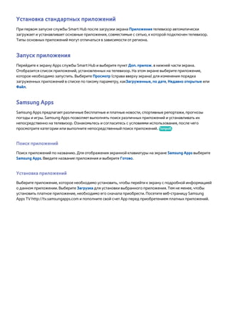 Установка стандартных приложений 
При первом запуске службы Smart Hub после загрузки экрана Приложения телевизор автоматически 
загружает и устанавливает основные приложения, совместимые с сетью, к которой подключен телевизор. 
Типы основных приложений могут отличаться в зависимости от региона. 
Запуск приложения 
Перейдите к экрану Apps службы Smart Hub и выберите пункт Доп. прилож. в нижней части экрана. 
Отобразится список приложений, установленных на телевизор. На этом экране выберите приложение, 
которое необходимо запустить. Выберите Просмотр (справа вверху экрана) для изменения порядка 
загруженных приложений в списке по такому параметру, какЗагруженные, по дате, Недавно открытые или 
Файл. 
Samsung Apps 
Samsung Apps предлагает различные бесплатные и платные новости, спортивные репортажи, прогнозы 
погоды и игры. Samsung Apps позволяет выполнять поиск различных приложений и устанавливать их 
непосредственно на телевизор. Ознакомьтесь и согласитесь с условиями использования, после чего 
просмотрите категории или выполните непосредственный поиск приложений. Попроб. 
Поиск приложений 
Поиск приложений по названию. Для отображения экранной клавиатуры на экране Samsung Apps выберите 
Samsung Apps. Введите название приложения и выберите Готово. 
Установка приложений 
Выберите приложение, которое необходимо установить, чтобы перейти к экрану с подробной информацией 
о данном приложении. Выберите Загрузка для установки выбранного приложения. Тем не менее, чтобы 
установить платное приложение, необходимо его сначала приобрести. Посетите веб-страницу Samsung 
Apps TV http://tv.samsungapps.com и пополните свой счет App перед приобретением платных приложений. 
 