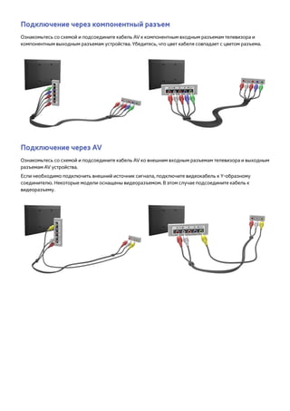Подключение через компонентный разъем 
Ознакомьтесь со схемой и подсоедините кабель AV к компонентным входным разъемам телевизора и 
компонентным выходным разъемам устройства. Убедитесь, что цвет кабеля совпадает с цветом разъема. 
Подключение через AV 
Ознакомьтесь со схемой и подсоедините кабель AV ко внешним входным разъемам телевизора и выходным 
разъемам AV устройства. 
Если необходимо подключить внешний источник сигнала, подключите видеокабель к Y-образному 
соединителю. Некоторые модели оснащены видеоразъемом. В этом случае подсоедините кабель к 
видеоразъему. 
 