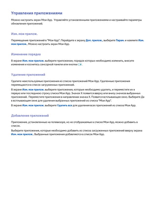 Управления приложениями 
Можно настроить экран Мои App. Управляйте установленными приложениями и настраивайте параметры 
обновления приложений. 
Изм. мои прилож. 
Перемещение приложений в "Мои App". Перейдите к экрану Доп. прилож., выберите Парам. и нажмите Изм. 
мои прилож.. Можно настроить экран Мои App. 
Изменение порядка 
В экране Изм. мои прилож. выберите приложения, порядок которых необходимо изменить, внесите 
изменения и коснитесь сенсорной панели или кнопки E. 
Удаление приложений 
Удалите неиспользуемые приложения из списка приложений Мои App. Удаленные приложения 
перемещаются в список загруженных приложений. 
В экране Изм. мои прилож. выберите приложения, которые необходимо удалить, и переместите их в 
первую или последнюю строку списка Мои App. Значок X появится вверху или внизу значков выбранных 
приложений. Переместите приложения в направлении значка Х. Появится всплывающее окно. Выберите Да 
в всплывающем окне для удаления выбранных приложений из списка "Мои App". 
В экране Изм. мои прилож. выберите Удалить все для удаления всех приложений из списка Мои App. 
Добавление приложений 
Приложения, установленные на телевизоре, но не отображаемые в списке Мои App, можно добавить в 
список. 
Выберите приложения, которые необходимо добавить из списка загруженных приложений вверху экрана 
Изм. мои прилож.. Выбранные приложения добавляются в список Мои App. 
 