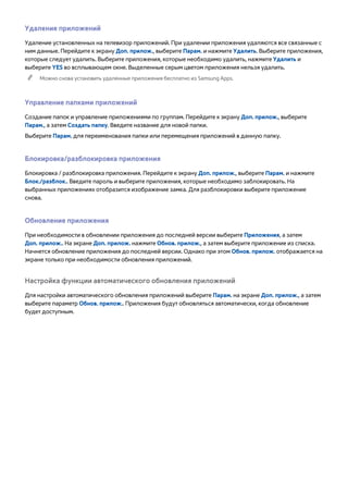 Удаление приложений 
Удаление установленных на телевизор приложений. При удалении приложения удаляются все связанные с 
ним данные. Перейдите к экрану Доп. прилож., выберите Парам. и нажмите Удалить. Выберите приложения, 
которые следует удалить. Выберите приложения, которые необходимо удалить, нажмите Удалить и 
выберите YES во всплывающем окне. Выделенные серым цветом приложения нельзя удалить. 
"" Можно снова установить удаленные приложения бесплатно из Samsung Apps. 
Управление папками приложений 
Создание папок и управление приложениями по группам. Перейдите к экрану Доп. прилож., выберите 
Парам., а затем Создать папку. Введите название для новой папки. 
Выберите Парам. для переименования папки или перемещения приложений в данную папку. 
Блокировка/разблокировка приложения 
Блокировка / разблокировка приложения. Перейдите к экрану Доп. прилож., выберите Парам. и нажмите 
Блок./разблок.. Введите пароль и выберите приложения, которые необходимо заблокировать. На 
выбранных приложениях отобразится изображение замка. Для разблокировки выберите приложение 
снова. 
Обновление приложения 
При необходимости в обновлении приложения до последней версии выберите Приложения, а затем 
Доп. прилож.. На экране Доп. прилож. нажмите Обнов. прилож., а затем выберите приложение из списка. 
Начнется обновление приложения до последней версии. Однако при этом Обнов. прилож. отображается на 
экране только при необходимости обновления приложений. 
Настройка функции автоматического обновления приложений 
Для настройки автоматического обновления приложений выберите Парам. на экране Доп. прилож., а затем 
выберите параметр Обнов. прилож.. Приложения будут обновляться автоматически, когда обновление 
будет доступным. 
 