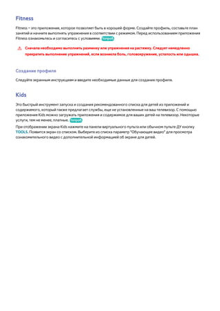 Fitness 
Fitness – это приложение, которое позволяет быть в хорошей форме. Создайте профиль, составьте план 
занятий и начните выполнять упражнения в соответствии с режимом. Перед использованием приложения 
Fitness ознакомьтесь и согласитесь с условиями. Попроб. 
[[ Сначала необходимо выполнить разминку или упражнения на растяжку. Следует немедленно 
прекратить выполнение упражнений, если возникла боль, головокружение, усталость или одышка. 
Создание профиля 
Следуйте экранным инструкциям и введите необходимые данные для создания профиля. 
Kids 
Это быстрый инструмент запуска и создания рекомендованного списка для детей из приложений и 
содержимого, который также предлагает службы, еще не установленные на ваш телевизор. С помощью 
приложения Kids можно загружать приложения и содержимое для ваших детей на телевизор. Некоторые 
услуги, тем не менее, платные. Попроб. 
При отображении экрана Kids нажмите на панели виртуального пульта или обычном пульте ДУ кнопку 
TOOLS. Появится экран со списком. Выберите из списка параметр "Обучающее видео" для просмотра 
ознакомительного видео с дополнительной информацией об экране для детей. 
 