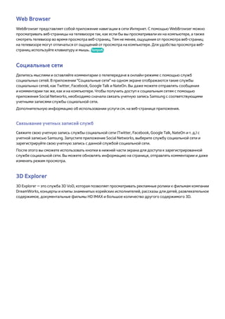 Web Browser 
WebBrowser представляет собой приложение навигации в сети Интернет. С помощью WebBrowser можно 
просматривать веб-страницы на телевизоре так, как если бы вы просматривали их на компьютере, а также 
смотреть телевизор во время просмотра веб-страниц. Тем не менее, ощущения от просмотра веб-страниц 
на телевизоре могут отличаться от ощущений от просмотра на компьютере. Для удобства просмотра веб- 
страниц используйте клавиатуру и мышь. Попроб. 
Социальные сети 
Делитесь мыслями и оставляйте комментарии о телепередаче в онлайн-режиме с помощью служб 
социальных сетей. В приложении "Социальные сети" на одном экране отображаются такие службы 
социальных сетей, как Twitter, Facebook, Google Talk и NateOn. Вы даже можете отправлять сообщения 
и комментарии так же, как и на компьютере. Чтобы получить доступ к социальным сетям с помощью 
приложения Social Networks, необходимо сначала связать учетную запись Samsung с соответствующими 
учетными записями службы социальной сети. 
Дополнительную информацию об использовании услуги см. на веб-странице приложения. 
Связывание учетных записей служб 
Свяжите свою учетную запись службы социальной сети (Twitter, Facebook, Google Talk, NateOn и т. д.) с 
учетной записью Samsung. Запустите приложение Social Networks, выберите службу социальной сети и 
зарегистрируйте свою учетную запись с данной службой социальной сети. 
После этого вы сможете использовать кнопки в нижней части экрана для доступа к зарегистрированной 
службе социальной сети. Вы можете обновлять информацию на странице, отправлять комментарии и даже 
изменять режим просмотра. 
3D Explorer 
3D Explorer — это служба 3D VoD, которая позволяет просматривать рекламные ролики к фильмам компании 
DreamWorks, концерты и клипы знаменитых корейских исполнителей, рассказы для детей, развлекательное 
содержимое, документальные фильмы HD IMAX и большое количество другого содержимого 3D. 
 