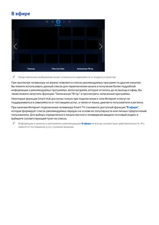 В эфире 
В эфире 
Телегид Time Line View Записанная ТВ-пр. 
"" Представленное изображение может отличаться в зависимости от модели устройства. 
При просмотре телевизора на экране появляется список рекомендуемых программ по другим каналам. 
Вы можете использовать данный список для переключения канала и получения более подробной 
информации о рекомендуемых программах, включая время, которое осталось до их выхода в эфир. Вы 
также можете запустить функцию "Записанная ТВ-пр." и просмотреть записанные программы. 
Некоторые функции Smart Hub доступны только при подключении к сети Интернет и могут не 
поддерживаться в зависимости от поставщика услуг, а также от языка, диалекта пользователя и региона. 
При наличии Интернет-подключения телевизора Smart TV становится доступной функция "В эфире", 
которая формирует список рекомендуемых передач на основе их популярности или личных предпочтений 
пользователя. Для выбора определенного канала местного телевидения введите почтовый индекс и 
выберите соответствующий пункт из списка. 
"" Информация о каналах и программах в рекомендациях В эфире не всегда соответствует действительности. Это 
зависит от поставщиков услуг и режима вещания. 
 