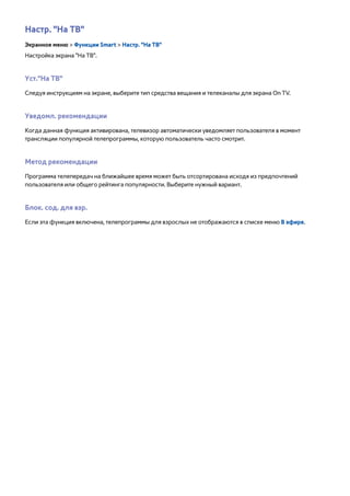Настр. "На ТВ" 
Экранное меню > Функции Smart > Настр. "На ТВ" 
Настройка экрана "На ТВ". 
Уст."На ТВ" 
Следуя инструкциям на экране, выберите тип средства вещания и телеканалы для экрана On TV. 
Уведомл. рекомендации 
Когда данная функция активирована, телевизор автоматически уведомляет пользователя в момент 
трансляции популярной телепрограммы, которую пользователь часто смотрит. 
Метод рекомендации 
Программа телепередач на ближайшее время может быть отсортирована исходя из предпочтений 
пользователя или общего рейтинга популярности. Выберите нужный вариант. 
Блок. сод. для взр. 
Если эта функция включена, телепрограммы для взрослых не отображаются в списке меню В эфире. 
 