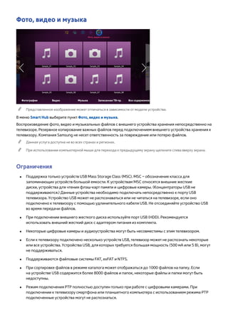 Фото, видео и музыка 
Фото, видео и музыка 
Фотографии Видео Музыка Записанная ТВ-пр. Все содержимое 
"" Представленное изображение может отличаться в зависимости от модели устройства. 
В меню Smart Hub выберите пункт Фото, видео и музыка. 
Воспроизведение фото, видео и музыкальных файлов с внешнего устройства хранения непосредственно на 
телевизоре. Резервное копирование важных файлов перед подключением внешнего устройства хранения к 
телевизору. Компания Samsung не несет ответственность за повреждение или потерю файлов. 
"" Данная услуга доступна не во всех странах и регионах. 
"" При использовании компьютерной мыши для перехода к предыдущему экрану щелкните слева вверху экрана. 
Ограничения 
●● Поддержка только устройств USB Mass Storage Class (MSC). MSC – обозначение класса для 
запоминающих устройств большой емкости. К устройствам MSC относятся внешние жесткие 
диски, устройства для чтения флэш-карт памяти и цифровые камеры. (Концентраторы USB не 
поддерживаются.) Данные устройства необходимо подключать непосредственно к порту USB 
телевизора. Устройство USB может не распознаваться или не читаться на телевизоре, если оно 
подключено к телевизору с помощью удлинительного кабеля USB. Не отсоединяйте устройство USB 
во время передачи файлов. 
●● При подключении внешнего жесткого диска используйте порт USB (HDD). Рекомендуется 
использовать внешний жесткий диск с адаптером питания из комплекта. 
●● Некоторые цифровые камеры и аудиоустройства могут быть несовместимы с этим телевизором. 
●● Если к телевизору подключено несколько устройств USB, телевизор может не распознать некоторые 
или все устройства. Устройства USB, для которых требуется большая мощность (500 мА или 5 В), могут 
не поддерживаться. 
●● Поддерживаются файловые системы FAT, exFAT и NTFS. 
●● При сортировке файлов в режиме каталога может отображаться до 1000 файлов на папку. Если 
на устройстве USB содержится более 8000 файлов и папок, некоторые файлы и папки могут быть 
недоступны. 
●● Режим подключения PTP полностью доступен только при работе с цифровыми камерами. При 
подключении к телевизору смартфона или планшетного компьютера с использованием режима РТР 
подключенные устройства могут не распознаться. 
 
