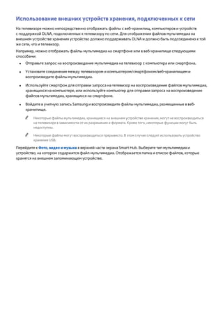 Использование внешних устройств хранения, подключенных к сети 
На телевизоре можно непосредственно отображать файлы с веб-хранилищ, компьютеров и устройств 
с поддержкой DLNA, подключенных к телевизору по сети. Для отображения файлов мультимедиа на 
внешнем устройстве хранения устройство должно поддерживать DLNA и должно быть подсоединено к той 
же сети, что и телевизор. 
Например, можно отображать файлы мультимедиа на смартфоне или в веб-хранилище следующими 
способами: 
●● Отправьте запрос на воспроизведение мультимедиа на телевизор с компьютера или смартфона. 
●● Установите соединение между телевизором и компьютером/смартфоном/веб-хранилищем и 
воспроизведите файлы мультимедиа. 
●● Используйте смартфон для отправки запроса на телевизор на воспроизведение файлов мультимедиа, 
хранящихся на компьютере, или используйте компьютер для отправки запроса на воспроизведение 
файлов мультимедиа, хранящихся на смартфоне. 
●● Войдите в учетную запись Samsung и воспроизведите файлы мультимедиа, размещенные в веб- 
хранилище. 
"" Некоторые файлы мультимедиа, хранящиеся на внешнем устройстве хранения, могут не воспроизводиться 
на телевизоре в зависимости от их разрешения и формата. Кроме того, некоторые функции могут быть 
недоступны. 
"" Некоторые файлы могут воспроизводиться прерывисто. В этом случае следует использовать устройство 
хранения USB. 
Перейдите к Фото, видео и музыка в верхней части экрана Smart Hub. Выберите тип мультимедиа и 
устройство, на котором содержится файл мультимедиа. Отображается папка и список файлов, которые 
хранятся на внешнем запоминающем устройстве. 
 
