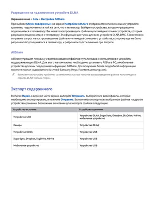 Разрешение на подключение устройств DLNA 
Экранное меню > Сеть > Настройки AllShare 
При выборе Обмен содержимым на экране Настройки AllShare отображается список внешних устройств 
хранения, подключенных к той же сети, что и телевизор. Выберите устройство, которому разрешено 
подключиться к телевизору. Вы можете воспроизводить файлы мультимедиа только с устройств, которым 
разрешено подключиться к телевизору. Эта функция доступна для всех устройств DLNA DMC. Также можно 
отправить запрос на воспроизведение файла мультимедиа с внешнего устройства, которому еще не было 
разрешено подсоединяться к телевизору, и разрешить подсоединение при запросе. 
AllShare 
AllShare упрощает передачу и воспроизведение файлов мультимедиа с компьютеров и устройств, 
поддерживающих DLNA. Для этого на компьютер необходимо установить AllShare PC, а мобильные 
устройства должны поддерживать функцию AllShare. Для получения более подробной информации 
посетите портал содержимого & служб Samsung (http://content.samsung.com). 
"" Вы можете испытывать проблемы с совместимостью при попытке воспроизведения файлов мультимедиа с 
сервера DLNA третьих сторон. 
Экспорт содержимого 
В списке Парам. в верхней части экрана выберите Отправить. Выберите все видеофайлы, которые 
необходимо экспортировать, и нажмите Отправить. Выполнится экспорт всех выбранных файлов на другое 
устройство хранения. Возможные сочетания для экспорта файлов следующие: 
Устройство-источник Устройство-приемник 
Устройство USB Устройство DLNA, SugarSync, Dropbox, SkyDrive, Ndrive, 
мобильное устройство 
Камера Устройство DLNA 
Устройство DLNA Устройство USB 
SugarSync, Dropbox, SkyDrive, Ndrive Устройство USB 
Мобильное устройство Устройство USB 
 
