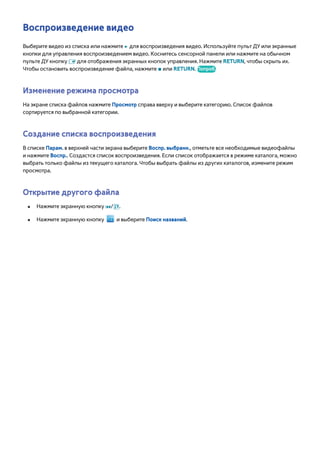 Воспроизведение видео 
Выберите видео из списка или нажмите ∂ для воспроизведения видео. Используйте пульт ДУ или экранные 
кнопки для управления воспроизведением видео. Коснитесь сенсорной панели или нажмите на обычном 
пульте ДУ кнопку E для отображения экранных кнопок управления. Нажмите RETURN, чтобы скрыть их. 
Чтобы остановить воспроизведение файла, нажмите ∫ или RETURN. Попроб. 
Изменение режима просмотра 
На экране списка файлов нажмите Просмотр справа вверху и выберите категорию. Список файлов 
сортируется по выбранной категории. 
Создание списка воспроизведения 
В списке Парам. в верхней части экрана выберите Воспр. выбранн., отметьте все необходимые видеофайлы 
и нажмите Воспр.. Создастся список воспроизведения. Если список отображается в режиме каталога, можно 
выбрать только файлы из текущего каталога. Чтобы выбрать файлы из других каталогов, измените режим 
просмотра. 
Открытие другого файла 
●● Нажмите экранную кнопку €/,. 
●● Нажмите экранную кнопку и выберите Поиск названий. 
 