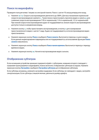 Поиск по видеофайлу 
Проведите пальцем влево / вправо на сенсорной панели. Поиск с шагом 10 секунд вперед или назад. 
●● Нажмите † / …. Скорость воспроизведения увеличится до 300%. Для восстановления нормальной 
скорости воспроизведения нажмите ∂. Также можно приостановить просмотр видео и нажать … для 
снижения скорости воспроизведения (1/8 от нормальной, 1/4 от нормальной, 1/2 от нормальной). 
При низкой скорости воспроизведения аудио не поддерживается; низкая скорость воспроизведения 
доступна только в направлении вперед. 
●● Нажмите кнопку Σ, чтобы приостановить воспроизведение, и кнопку Σ для сканирования 
приостановленного видео с шагом 1 кадр. Аудио не поддерживается, если воспроизведение видео 
приостановлено. 
●● Нажмите экранную кнопку Поиск и выберите Поиск сюжета. Выполнится переход к сцене в видео. 
Если данные индексирования повреждены или не поддерживаются, использование функции Поиск 
сюжета невозможно. 
●● Нажмите экранную кнопку Поиск и выберите Поиск панели времени. Выполнится переход к периоду 
времени в видео. 
●● Нажмите экранную кнопку €. Начнется воспроизведение видео сначала. 
Отображение субтитров 
Если на внешнем устройстве хранения содержится файл с субтитрами, название которого совпадает с 
названием проигрываемого видеофайла, можно включить отображение субтитров на экране. Нажмите 
экранную кнопку Настройки и выберите Настройки субтитров для отображения субтитров. 
Если субтитры искажены, измените настройки кодировки. Если субтитры не совпадают с видео, настройте 
синхронизацию. Если субтитры слишком мелкие, увеличьте размер шрифта. 
 