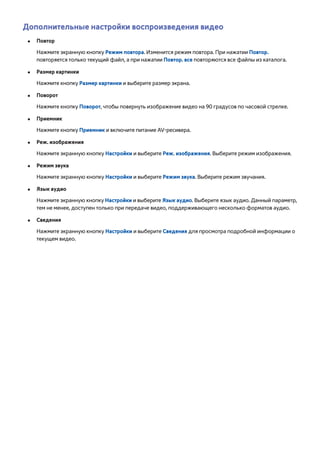 Дополнительные настройки воспроизведения видео 
●● Повтор 
Нажмите экранную кнопку Режим повтора. Изменится режим повтора. При нажатии Повтор. 
повторяется только текущий файл, а при нажатии Повтор. все повторяются все файлы из каталога. 
●● Размер картинки 
Нажмите кнопку Размер картинки и выберите размер экрана. 
●● Поворот 
Нажмите кнопку Поворот, чтобы повернуть изображение видео на 90 градусов по часовой стрелке. 
●● Приемник 
Нажмите кнопку Приемник и включите питание AV-ресивера. 
●● Реж. изображения 
Нажмите экранную кнопку Настройки и выберите Реж. изображения. Выберите режим изображения. 
●● Режим звука 
Нажмите экранную кнопку Настройки и выберите Режим звука. Выберите режим звучания. 
●● Язык аудио 
Нажмите экранную кнопку Настройки и выберите Язык аудио. Выберите язык аудио. Данный параметр, 
тем не менее, доступен только при передаче видео, поддерживающего несколько форматов аудио. 
●● Сведения 
Нажмите экранную кнопку Настройки и выберите Сведения для просмотра подробной информации о 
текущем видео. 
 