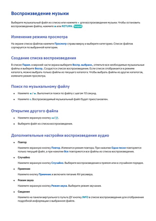 Воспроизведение музыки 
Выберите музыкальный файл из списка или нажмите ∂ для воспроизведения музыки. Чтобы остановить 
воспроизведение файла, нажмите ∫ или RETURN. Попроб. 
Изменение режима просмотра 
На экране списка файлов нажмите Просмотр справа вверху и выберите категорию. Список файлов 
сортируется по выбранной категории. 
Создание списка воспроизведения 
В списке Парам. в верхней части экрана выберите Воспр. выбранн., отметьте все необходимые музыкальные 
файлы и выберите Воспр.. Создастся список воспроизведения. Если список отображается в режиме 
каталога, можно выбрать только файлы из текущего каталога. Чтобы выбрать файлы из других каталогов, 
измените режим просмотра. 
Поиск по музыкальному файлу 
●● Нажмите † / …. Выполнится поиск по файлу с шагом 10 секунд. 
●● Нажмите Σ. Воспроизводимый музыкальный файл будет приостановлен. 
Открытие другого файла 
●● Нажмите экранную кнопку €/,. 
●● Выберите файл из списка воспроизведения. 
Дополнительные настройки воспроизведения аудио 
●● Повтор 
Нажмите экранную кнопку Повтор. Изменится режим повтора. При нажатии Одна песня повторяется 
только текущий файл, а при нажатии Все повторяются все файлы из списка воспроизведения. 
●● Случайно 
Нажмите экранную кнопку Случайно. Выберите воспроизведение в прямом или в случайном порядке. 
●● Приемник 
Нажмите кнопку Приемник и включите питание AV-ресивера. 
●● Режим звука 
Нажмите экранную кнопку Режим звука. Выберите режим звучания. 
●● Сведения 
Нажмите на панели виртуального пульта ДУ кнопку INFO в списке воспроизведения для отображения 
подробной информации о выбранном файле. 
 