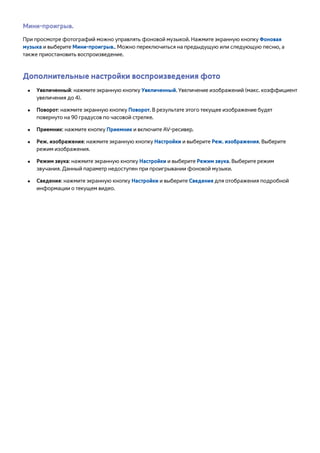 Мини-проигрыв. 
При просмотре фотографий можно управлять фоновой музыкой. Нажмите экранную кнопку Фоновая 
музыка и выберите Мини-проигрыв.. Можно переключиться на предыдущую или следующую песню, а 
также приостановить воспроизведение. 
Дополнительные настройки воспроизведения фото 
●● Увеличенный: нажмите экранную кнопку Увеличенный. Увеличение изображений (макс. коэффициент 
увеличения до 4). 
●● Поворот: нажмите экранную кнопку Поворот. В результате этого текущее изображение будет 
повернуто на 90 градусов по часовой стрелке. 
●● Приемник: нажмите кнопку Приемник и включите AV-ресивер. 
●● Реж. изображения: нажмите экранную кнопку Настройки и выберите Реж. изображения. Выберите 
режим изображения. 
●● Режим звука: нажмите экранную кнопку Настройки и выберите Режим звука. Выберите режим 
звучания. Данный параметр недоступен при проигрывании фоновой музыки. 
●● Сведения: нажмите экранную кнопку Настройки и выберите Сведения для отображения подробной 
информации о текущем видео. 
 