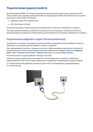Подключение аудиоустройств 
Данный телевизор SMART TV оснащен большим количеством разъемов для входных аудиосигналов от 
таких устройств, как, например, проигрыватели Blu-ray и проигрыватели DVD. Для более высокого качества 
аудио можно использовать AV-ресивер. 
●● Цифровое аудио (Оптический выход) 
●● ARC (Audio Return Channel) 
Количество разъемов, их обозначение и расположение могут отличаться в зависимости от модели. 
При подсоединении внешнего устройства см. руководство по эксплуатации к устройству. Количество 
разъемов внешнего устройства, их обозначения и расположение могут отличаться в зависимости от модели. 
Подключение цифрового аудио (Оптический выход) 
Ознакомьтесь со схемой и подсоедините оптический кабель к выходному разъему цифрового аудио на 
телевизоре и ко входному разъему цифрового аудио на устройстве. 
При подсоединении устройства с помощью оптического кабеля динамики телевизора не отключаются 
автоматически. Для отключения динамиков телевизора войдите в меню Выбрать громкогов. (Экранное 
меню > Звук > Настройка громкоговор. > Выбрать громкогов.) и установите Внеш. Ресивер.. 
Настройте громкость аудиоустройства с помощью пульта ДУ. 
Необычный звук из аудиоустройства во время его использования может указывать на проблему в 
аудиоустройстве. В этом случае следует обратиться за поддержкой к производителю аудиоустройства. 
5.1-канальный звук для цифровых каналов доступен только для телевещания, поддерживающего 
5.1-канальный звук. 
 