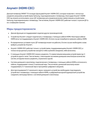 Anynet+ (HDMI-CEC) 
Данный телевизор SMART TV оснащен функцией Anynet+ (HDMI-CEC), которая позволяет с легкостью 
управлять внешними устройствами Samsung, подсоединенными к телевизору. Благодаря Anynet+ (HDMI-CEC) 
вы можете использовать пульт ДУ телевизора для управления всеми совместимыми устройствами 
Samsung, подсоединенными к телевизору. Тем не менее, Anynet+ (HDMI-CEC) работает только с пультом ДУ (а 
не с клавишами панели). 
Меры предосторожности 
●● Данная функция не поддерживает изделия других производителей. 
●● Устройства Anynet+ следует подключать к телевизору с помощью кабеля HDMI. Некоторые кабели 
HDMI могут не поддерживать Anynet+ (HDMI-CEC). В этом случае потребуется заменить кабель HDMI. 
●● В определенных условиях пульт ДУ телевизора может не работать. В этом случае необходимо снова 
выбрать устройство Anynet+. 
●● Anynet+ (HDMI-CEC) работает только с устройствами, поддерживающими Anynet+ (HDMI-CEC), и 
только когда данные устройства находятся либо в режиме ожидания, либо включены. 
●● С помощью Anynet+ (HDMI-CEC) можно управлять 12 совместимыми внешними устройствами (до 3 
устройств одного типа). Тем не менее, с некоторыми системами домашних кинотеатров количество 
систем, которыми можно управлять, ограничено одной. 
●● Система домашнего кинотеатра, подключенная к телевизору с помощью кабеля HDMI и оптического 
кабеля, поддерживает только 2-канальный звук. Тем не менее, домашний кинотеатр может 
поддерживать 5.1-канальный звук в программах цифрового вещания. 
●● Для прослушивания 5.1-канального звука с внешнего устройства необходимо подсоединить 
устройство к телевизору с помощью кабеля HDMI, а цифровой выходной аудиоразъем устройства 
соединить непосредственно с системой домашнего кинотеатра. 
 