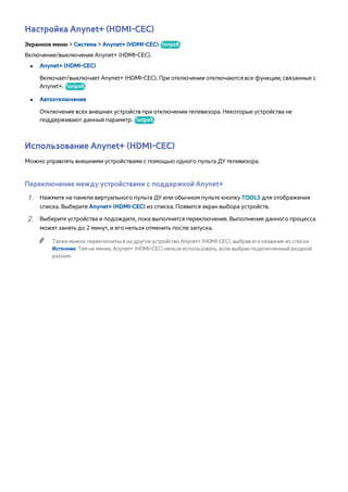 Настройка Anynet+ (HDMI-CEC) 
Экранное меню > Система > Anynet+ (HDMI-CEC) Попроб. 
Включение/выключение Anynet+ (HDMI-CEC). 
●● Anynet+ (HDMI-CEC) 
Включает/выключает Anynet+ (HDMI-CEC). При отключении отключаются все функции, связанные с 
Anynet+. Попроб. 
●● Автоотключение 
Отключение всех внешних устройств при отключении телевизора. Некоторые устройства не 
поддерживают данный параметр. Попроб. 
Использование Anynet+ (HDMI-CEC) 
Можно управлять внешними устройствами с помощью одного пульта ДУ телевизора. 
Переключение между устройствами с поддержкой Anynet+ 
111 Нажмите на панели виртуального пульта ДУ или обычном пульте кнопку TOOLS для отображения 
списка. Выберите Anynet+ (HDMI-CEC) из списка. Появится экран выбора устройств. 
222 Выберите устройства и подождите, пока выполнится переключение. Выполнение данного процесса 
может занять до 2 минут, и его нельзя отменить после запуска. 
"" Также можно переключиться на другое устройство Anynet+ (HDMI-CEC), выбрав его название из списка 
Источник. Тем не менее, Anynet+ (HDMI-CEC) нельзя использовать, если выбран подключенный входной 
разъем. 
 