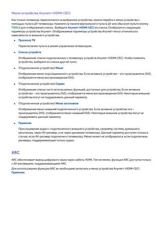 Меню устройства Anynet+ (HDMI-CEC) 
Как только телевизор переключился на выбранное устройство, можно перейти к меню устройства с 
помощью пульта ДУ телевизора. Нажмите на панели виртуального пульта ДУ или обычном пульте кнопку 
TOOLS для отображения списка. Выберите Anynet+ (HDMI-CEC) из списка. Отобразятся следующие 
параметры устройства Anynet+. Отображаемые параметры устройства Anynet+ могут отличаться в 
зависимости от внешнего устройства. 
●● Просмотр ТВ 
Переключение пульта в режим управления телевизором. 
●● Список устройств 
Отображение списка подключенных к телевизору устройств Anynet+ (HDMI-CEC). Чтобы поменять 
устройство, выберите из списка другой пункт. 
●● (Подключенное устройство) Меню 
Отображение меню подсоединенного устройства. Если активное устройство – это проигрыватель DVD, 
отображается меню воспроизведения DVD. 
●● (Подключенное устройство) Сервис 
Отображение списка часто используемых функций, доступных для устройства. Если активное 
устройство – это проигрыватель DVD, отображается меню воспроизведения DVD. Некоторые внешние 
устройства могут не поддерживать данный параметр. 
●● (Подключенное устройство) Меню заголовков 
Отображение меню названий подключенного устройства. Если активное устройство это – 
проигрыватель DVD, отображается меню названий DVD. Некоторые внешние устройства могут не 
поддерживать данный параметр. 
●● Приемник 
Прослушивание аудио с подключенного внешнего устройства, например системы домашнего 
кинотеатра, через AV-ресивер, а не через динамики телевизора. Данный параметр доступен только в 
случае, если AV-ресивер подключен к телевизору. Меню может не отображаться, если подключены 
ресиверы, поддерживающие только аудио. 
ARC 
ARC обеспечивает вывод цифрового звука через кабель HDMI. Тем не менее, функция ARC доступна только 
с AV-ресиверами, поддерживающими ARC. 
Для использования функции ARC ее необходимо включить в меню устройства Anynet+ (HDMI-CEC) 
Приемник. 
 