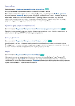 Звуковой тест 
Экранное меню > Поддержка > Самодиагностика > Звуковой тест Попроб. 
Воспроизведение встроенной мелодии для устранения проблем со звуком. 
Если из динамиков телевизора не слышна мелодия, убедитесь, что для параметра Выбрать громкогов. 
выбрано значение Громкогов. ТВ и повторите попытку. Если неполадку не удается устранить, возможно, 
неисправен телевизор. Обратитесь за поддержкой в операторский центр Samsung. Если мелодия 
проигрывается, возможно, неисправно внешнее устройство. Проверьте подключения. Если неполадку 
устранить не удается, см. руководство пользователя к внешнему устройству. 
Проверка среды управления движениями 
Экранное меню > Поддержка > Самодиагностика > Проверка среды управления движениями Попроб. 
Проверьте уровень внешнего шума и уровень освещения в помещении, чтобы определить, возможно ли 
использование функции SMART Interaction в данных условиях. 
Информ. о сигнале 
Экранное меню > Поддержка > Самодиагностика > Информ. о сигнале Попроб. 
В информации о сигнале отображается информация о сигнале цифрового канала и уровень сигнала. 
Благодаря этому пользователи могут настроить антенну для увеличения уровня сигнала и приема каналов 
высокой четкости. Этот параметр доступен только для цифровых каналов. 
Сброс 
Экранное меню > Поддержка > Самодиагностика > Сброс Попроб. 
Сброс всех настроек до заводских, за исключением сетевых настроек. Выберите "Сброс", введите PIN- 
код при запросе и выберите Да. Выполнится сброс всех настроек. Телевизор выключится и включится 
автоматически, после чего отобразится экран Настройка. Более подробная информация по сбросу настроек 
телевизора содержится в руководстве пользователя. 
 