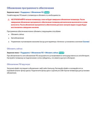 Обновление программного обеспечения 
Экранное меню > Поддержка > Обновление ПО Попроб. 
Узнайте версию ПО вашего телевизора и обновите по необходимости. 
[[ НЕ ОТКЛЮЧАЙТЕ питание телевизора, пока не будет завершено обновление телевизора. После 
завершения обновления программного обеспечения телевизор автоматически выключится и снова 
включится. После обновления программного обеспечения для всех настроек видео и аудио будут 
восстановлены заводские значения. 
Программное обеспечение можно обновить следующими способами: 
●● Обновить сейчас 
●● Автообновление 
●● Управление спутниковыми каналами (когда для параметра «Антенна» установлено значение Спутник) 
Обновить сейчас 
Экранное меню > Поддержка > Обновление ПО > Обновить сейчас Попроб. 
При обновлении по сети обновление ПО загружается и устанавливается непосредственно из сети Интернет. 
Настройте телевизор на подключение к сети и убедитесь, что имеется доступ в Интернет. 
Обновление ПО вручную 
Загрузите файл последнего обновления с веб-сайта Samsung. Распакуйте файл и скопируйте его в 
корневой каталог флэш-диска. Подключите флэш-диск к одному из USB-портов телевизора для установки 
обновления. 
 