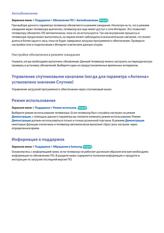 Автообновление 
Экранное меню > Поддержка > Обновление ПО > Автообновление Попроб. 
При выборе данного параметра телевизор обновляется в режиме ожидания. Несмотря на то, что в режиме 
ожидания экран телевизора выключен, телевизор все еще имеет доступ к сети Интернет. Это позволяет 
телевизору обновлять ПО автоматически, пока он не используется. Так как внутренние процессы в 
телевизоре продолжают выполняться, на экране может наблюдаться незначительное свечение, что может 
длиться более одного часа, пока не будет завершена загрузка программного обеспечения. Проверьте 
настройки сети и подключение к Интернет и включите данную опцию. 
Настройки обновления в режиме ожидания 
Укажите, когда необходимо выполнить обновление. Данный телевизор можно настроить на периодическую 
проверку и установку обновлений. Выберите один из предустановленных временных интервалов. 
Управление спутниковыми каналами (когда для параметра «Антенна» 
установлено значение Спутник) 
Управление загрузкой программного обеспечения через спутниковый канал. 
Режим использования 
Экранное меню > Поддержка > Режим использов. Попроб. 
Выберите режим использования телевизора. Если телевизор был случайно настроен на режим 
Демонстрация, с помощью данного параметра вы сможете изменить режим использования. Режим 
Демонстрация должен использоваться только в точках розничной торговли. В режиме Демонстрация 
некоторые функции отключены и телевизор автоматически выполнит сброс всех настроек через 
определенное время. 
Информация о поддержке 
Экранное меню > Поддержка > Обращение в Samsung Попроб. 
Ознакомьтесь с информацией ниже, если телевизор не работает должным образом или вам необходима 
информация по обновлению ПО. В разделе ниже содержится полезная информация о продукте и 
инструкции по загрузке последней версии ПО. 
 