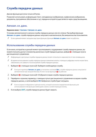Служба передачи данных 
Данная функция доступна только в Италии. 
Позволяет использовать информацию (текст, неподвижные изображения, графические изображения, 
документы, программное обеспечение и т.д.), передача которой осуществляется через средства вещания. 
Автозап. сл. данн. 
Экранное меню > Система > Автозап. сл. данн. 
Установка автоматического запуска службы передачи данных или его отмена. При выборе функции 
Автозап. сл. данн. служба передачи данных запускается автоматически, без вмешательства пользователя. 
"" Если в данный момент запущена еще одна функция, функция Автозап. сл. данн. может не работать. 
Использование службы передачи данных 
Если канал, который вы в данный момент просматриваете, поддерживает службу передачи данных, вы 
можете получить доступ к множеству различных служб передачи данных, выбрав a с помощью пульта 
дистанционного управления. 
"" Информация о доступных службах передачи данных может отличаться в зависимости от типа телевещания. 
"" Во время использования службы передачи данных изменение канала с помощью цифровых кнопок может быть 
невозможно; это зависит от используемой службы передачи данных. 
111 Выберите a с помощью пульта ДУ. Выберите необходимую службу. 
"" Если для параметра Автозап. сл. данн. установлено значение Вкл., служба передачи данных запускается 
автоматически при загрузке баннера. В этом случае функция a не работает. 
222 Выберите a с помощью пульта ДУ. Отобразится экран службы передачи данных. 
333 Перейдите к нужному параметру с помощью пульта дистанционного управления на экране службы 
передачи данных, а затем выберите ОК. Выбранная служба будет запущена. 
"" Если на экране отображается цветная кнопка, которой назначена определенная функция, для 
использования этой функции необходимо нажать соответствующую кнопку. 
444 Если выбрать EXIT, служба передачи данных будет закрыта. 
 