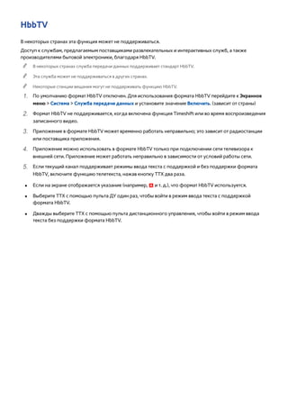 HbbTV 
В некоторых странах эта функция может не поддерживаться. 
Доступ к службам, предлагаемым поставщиками развлекательных и интерактивных служб, а также 
производителями бытовой электроники, благодаря HbbTV. 
"" В некоторых странах служба передачи данных поддерживает стандарт HbbTV. 
"" Эта служба может не поддерживаться в других странах. 
"" Некоторые станции вещания могут не поддерживать функцию HbbTV. 
111 По умолчанию формат HbbTV отключен. Для использования формата HbbTV перейдите к Экранное 
меню > Система > Служба передачи данных и установите значение Включить. (зависит от страны) 
222 Формат HbbTV не поддерживается, когда включена функция Timeshift или во время воспроизведения 
записанного видео. 
333 Приложение в формате HbbTV может временно работать неправильно; это зависит от радиостанции 
или поставщика приложения. 
444 Приложение можно использовать в формате HbbTV только при подключении сети телевизора к 
внешней сети. Приложение может работать неправильно в зависимости от условий работы сети. 
555 Если текущий канал поддерживает режимы ввода текста с поддержкой и без поддержки формата 
HbbTV, включите функцию телетекста, нажав кнопку TTX два раза. 
●● Если на экране отображается указание (например, a и т. д.), что формат HbbTV используется. 
●● Выберите TTX с помощью пульта ДУ один раз, чтобы войти в режим ввода текста с поддержкой 
формата HbbTV. 
●● Дважды выберите TTX с помощью пульта дистанционного управления, чтобы войти в режим ввода 
текста без поддержки формата HbbTV. 
 