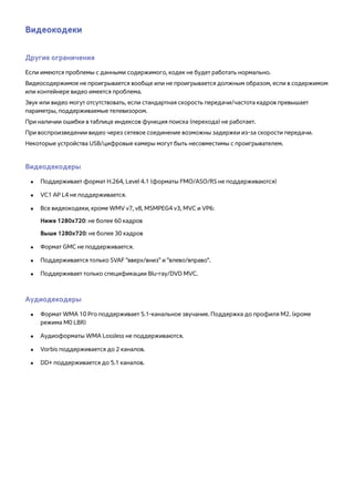 Видеокодеки 
Другие ограничения 
Если имеются проблемы с данными содержимого, кодек не будет работать нормально. 
Видеосодержимое не проигрывается вообще или не проигрывается должным образом, если в содержимом 
или контейнере видео имеется проблема. 
Звук или видео могут отсутствовать, если стандартная скорость передачи/частота кадров превышает 
параметры, поддерживаемые телевизором. 
При наличии ошибки в таблице индексов функция поиска (перехода) не работает. 
При воспроизведении видео через сетевое соединение возможны задержки из-за скорости передачи. 
Некоторые устройства USB/цифровые камеры могут быть несовместимы с проигрывателем. 
Видеодекодеры 
●● Поддерживает формат H.264, Level 4.1 (форматы FMO/ASO/RS не поддерживаются) 
●● VC1 AP L4 не поддерживается. 
●● Все видеокодеки, кроме WMV v7, v8, MSMPEG4 v3, MVC и VP6: 
Ниже 1280x720: не более 60 кадров 
Выше 1280x720: не более 30 кадров 
●● Формат GMC не поддерживается. 
●● Поддерживается только SVAF "вверх/вниз" и "влево/вправо". 
●● Поддерживает только спецификации Blu-ray/DVD MVC. 
Аудиодекодеры 
●● Формат WMA 10 Pro поддерживает 5.1-канальное звучание. Поддержка до профиля M2. (кроме 
режима M0 LBR) 
●● Аудиоформаты WMA Lossless не поддерживаются. 
●● Vorbis поддерживается до 2 каналов. 
●● DD+ поддерживается до 5.1 каналов. 
 