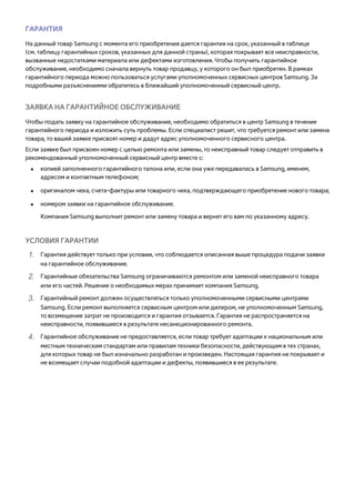 ГАРАНТИЯ 
На данный товар Samsung с момента его приобретения дается гарантия на срок, указанный в таблице 
(см. таблицу гарантийных сроков, указанных для данной страны), которая покрывает все неисправности, 
вызванные недостатками материала или дефектами изготовления. Чтобы получить гарантийное 
обслуживание, необходимо сначала вернуть товар продавцу, у которого он был приобретен. В рамках 
гарантийного периода можно пользоваться услугами уполномоченных сервисных центров Samsung. За 
подробными разъяснениями обратитесь в ближайший уполномоченный сервисный центр. 
ЗАЯВКА НА ГАРАНТИЙНОЕ ОБСЛУЖИВАНИЕ 
Чтобы подать заявку на гарантийное обслуживание, необходимо обратиться в центр Samsung в течение 
гарантийного периода и изложить суть проблемы. Если специалист решит, что требуется ремонт или замена 
товара, то вашей заявке присвоят номер и дадут адрес уполномоченного сервисного центра. 
Если заявке был присвоен номер с целью ремонта или замены, то неисправный товар следует отправить в 
рекомендованный уполномоченный сервисный центр вместе с: 
●● копией заполненного гарантийного талона или, если она уже передавалась в Samsung, именем, 
адресом и контактным телефоном; 
●● оригиналом чека, счета-фактуры или товарного чека, подтверждающего приобретение нового товара; 
●● номером заявки на гарантийное обслуживание. 
Компания Samsung выполнит ремонт или замену товара и вернет его вам по указанному адресу. 
УСЛОВИЯ ГАРАНТИИ 
111 Гарантия действует только при условии, что соблюдается описанная выше процедура подачи заявки 
на гарантийное обслуживание. 
222 Гарантийные обязательства Samsung ограничиваются ремонтом или заменой неисправного товара 
или его частей. Решение о необходимых мерах принимает компания Samsung. 
333 Гарантийный ремонт должен осуществляться только уполномоченными сервисными центрами 
Samsung. Если ремонт выполняется сервисным центром или дилером, не уполномоченным Samsung, 
то возмещение затрат не производится и гарантия отзывается. Гарантия не распространяется на 
неисправности, появившиеся в результате несанкционированного ремонта. 
444 Гарантийное обслуживание не предоставляется, если товар требует адаптации к национальным или 
местным техническим стандартам или правилам техники безопасности, действующим в тех странах, 
для которых товар не был изначально разработан и произведен. Настоящая гарантия не покрывает и 
не возмещает случаи подобной адаптации и дефекты, появившиеся в ее результате. 
 