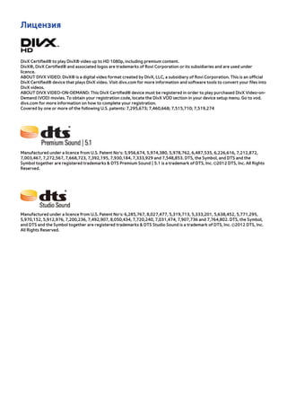 Лицензия 
DivX Certified® to play DivX® video up to HD 1080p, including premium content. 
DivX®, DivX Certified® and associated logos are trademarks of Rovi Corporation or its subsidiaries and are used under 
licence. 
ABOUT DIVX VIDEO: DivX® is a digital video format created by DivX, LLC, a subsidiary of Rovi Corporation. This is an official 
DivX Certified® device that plays DivX video. Visit divx.com for more information and software tools to convert your files into 
DivX videos. 
ABOUT DIVX VIDEO-ON-DEMAND: This DivX Certified® device must be registered in order to play purchased DivX Video-on- 
Demand (VOD) movies. To obtain your registration code, locate the DivX VOD section in your device setup menu. Go to vod. 
divx.com for more information on how to complete your registration. 
Covered by one or more of the following U.S. patents: 7,295,673; 7,460,668; 7,515,710; 7,519,274 
Manufactured under a licence from U.S. Patent No’s: 5,956,674, 5,974,380, 5,978,762, 6,487,535, 6,226,616, 7,212,872, 
7,003,467, 7,272,567, 7,668,723, 7,392,195, 7,930,184, 7,333,929 and 7,548,853. DTS, the Symbol, and DTS and the 
Symbol together are registered trademarks & DTS Premium Sound | 5.1 is a trademark of DTS, Inc. ©2012 DTS, Inc. All Rights 
Reserved. 
Manufactured under a licence from U.S. Patent No’s: 6,285,767, 8,027,477, 5,319,713, 5,333,201, 5,638,452, 5,771,295, 
5,970,152, 5,912,976, 7,200,236, 7,492,907, 8,050,434, 7,720,240, 7,031,474, 7,907,736 and 7,764,802. DTS, the Symbol, 
and DTS and the Symbol together are registered trademarks & DTS Studio Sound is a trademark of DTS, Inc. ©2012 DTS, Inc. 
All Rights Reserved. 
 