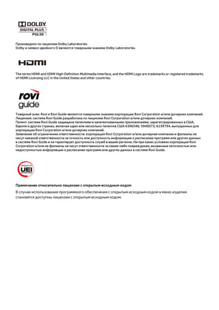 Произведено по лицензии Dolby Laboratories. 
Dolby и символ двойного D являются товарными знаками Dolby Laboratories. 
The terms HDMI and HDMI High-Definition Multimedia Interface, and the HDMI Logo are trademarks or registered trademarks 
of HDMI Licensing LLC in the United States and other countries. 
Товарный знак: Rovi и Rovi Guide являются товарными знаками корпорации Rovi Corporation и/или дочерних компаний. 
Лицензия: система Rovi Guide разработана по лицензии Rovi Corporation и/или дочерних компаний. 
Патент: система Rovi Guide защищена патентами и запатентованными приложениями, зарегистрированных в США, 
Европе и других странах, включая один или несколько патентов США 6396546; 5940073; 6239794, выпущенных для 
корпорации Rovi Corporation и/или дочерних компаний. 
Заявление об ограничении ответственности: корпорация Rovi Corporation и/или дочерние компании и филиалы не 
несут никакой ответственности за точность или доступность информации о расписании программ или других данных 
в системе Rovi Guide и не гарантирует доступность служб в вашем регионе. Ни при каких условиях корпорация Rovi 
Corporation и/или ее филиалы не несут ответственности за какие-либо повреждения, вызванные неточностью или 
недоступностью информации о расписании программ или других данных в системе Rovi Guide. 
Примечание относительно лицензии с открытым исходным кодом 
В случае использования программного обеспечения с открытым исходным кодом в меню изделия 
становятся доступны лицензии с открытым исходным кодом. 
 