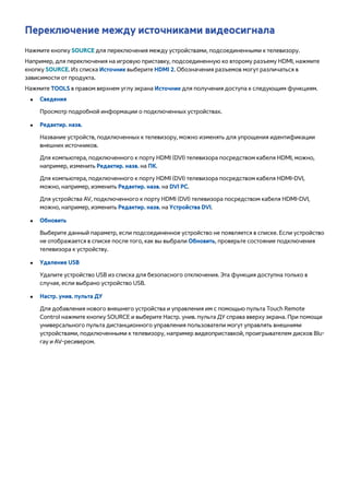 Переключение между источниками видеосигнала 
Нажмите кнопку SOURCE для переключения между устройствами, подсоединенными к телевизору. 
Например, для переключения на игровую приставку, подсоединенную ко второму разъему HDMI, нажмите 
кнопку SOURCE. Из списка Источник выберите HDMI 2. Обозначения разъемов могут различаться в 
зависимости от продукта. 
Нажмите TOOLS в правом верхнем углу экрана Источник для получения доступа к следующим функциям. 
●● Сведения 
Просмотр подробной информации о подключенных устройствах. 
●● Редактир. назв. 
Название устройств, подключенных к телевизору, можно изменять для упрощения идентификации 
внешних источников. 
Для компьютера, подключенного к порту HDMI (DVI) телевизора посредством кабеля HDMI, можно, 
например, изменить Редактир. назв. на ПК. 
Для компьютера, подключенного к порту HDMI (DVI) телевизора посредством кабеля HDMI-DVI, 
можно, например, изменить Редактир. назв. на DVI PC. 
Для устройства AV, подключенного к порту HDMI (DVI) телевизора посредством кабеля HDMI-DVI, 
можно, например, изменить Редактир. назв. на Устройства DVI. 
●● Обновить 
Выберите данный параметр, если подсоединенное устройство не появляется в списке. Если устройство 
не отображается в списке после того, как вы выбрали Обновить, проверьте состояние подключения 
телевизора к устройству. 
●● Удаление USB 
Удалите устройство USB из списка для безопасного отключения. Эта функция доступна только в 
случае, если выбрано устройство USB. 
●● Настр. унив. пульта ДУ 
Для добавления нового внешнего устройства и управления им с помощью пульта Touch Remote 
Control нажмите кнопку SOURCE и выберите Настр. унив. пульта ДУ справа вверху экрана. При помощи 
универсального пульта дистанционного управления пользователи могут управлять внешними 
устройствами, подключенными к телевизору, например видеоприставкой, проигрывателем дисков Blu-ray 
и AV-ресивером. 
 