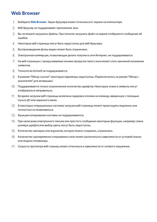 Web Browser 
111 Выберите Web Browser. Экран браузера может отличаться от экрана на компьютере. 
222 Веб-браузер не поддерживает приложения Java. 
333 Вы не можете загружать файлы. При попытке загрузить файл на экране отобразится сообщение об 
ошибке. 
444 Некоторые веб-страницы могут быть недоступны для веб-браузера. 
555 Воспроизведение флэш-видео может быть ограничено. 
666 Электронная коммерция, позволяющая делать покупки в сети Интернет, не поддерживается. 
777 На веб-страницах с прокручиваемые окнами прокрутка такого окна может стать причиной искажения 
символов. 
888 Технология ActiveX не поддерживается. 
999 В режиме "Обзор ссылок" некоторые параметры недоступны. (Переключитесь на режим "Обзор с 
указателем" для активации.) 
1111 Поддерживается только ограниченное количество шрифтов. Некоторые знаки и символы могут 
отображаться неправильно. 
1111 Во время загрузки веб-страницы возможна задержка отклика на команду, введенную с помощью 
пульта ДУ или экранного меню. 
1111 В некоторых операционных системах загрузка веб-страницы может происходить медленно или 
полностью останавливаться. 
1111 Функции копирования и вставки не поддерживаются. 
1111 При написании электронного письма или простого сообщения некоторые функции, например смена 
размера шрифта или выбор цвета, могут быть недоступны. 
1111 Количество закладок или журналов, которое можно сохранить, ограничено. 
1111 Количество одновременно открываемых окон может различаться в зависимости от условий поиска 
или модели телевизора. 
1111 Скорость просмотра веб-страниц может отличаться в зависимости от сетевого окружения. 
 