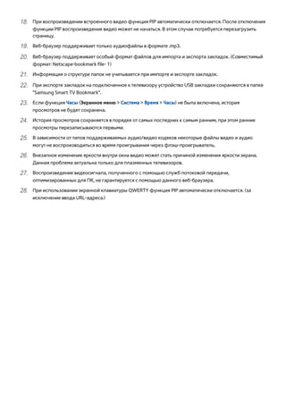 1111 При воспроизведении встроенного видео функция PIP автоматически отключается. После отключения 
функции PIP воспроизведение видео может не начаться. В этом случае потребуется перезагрузить 
страницу. 
1111 Веб-браузер поддерживает только аудиофайлы в формате .mp3. 
2222 Веб-браузер поддерживает особый формат файлов для импорта и экспорта закладок. (Совместимый 
формат: Netscape-bookmark file- 1) 
2222 Информация о структуре папок не учитывается при импорте и экспорте закладок. 
2222 При экспорте закладок на подключенное к телевизору устройство USB закладки сохраняются в папке 
"Samsung Smart TV Bookmark". 
2222 Если функция Часы (Экранное меню > Система > Время > Часы) не была включена, история 
просмотров не будет сохранена. 
2222 История просмотров сохраняется в порядке от самых последних к самым ранним, при этом ранние 
просмотры перезаписываются первыми. 
2222 В зависимости от типов поддерживаемых аудио/видео кодеков некоторые файлы видео и аудио 
могут не воспроизводиться во время проигрывания через флэш-проигрыватель. 
2222 Внезапное изменение яркости внутри окна видео может стать причиной изменения яркости экрана. 
Данная проблема актуальна только для плазменных телевизоров. 
2222 Воспроизведение видеосигнала, полученного с помощью служб потоковой передачи, 
оптимизированных для ПК, не гарантируется с помощью данного веб-браузера. 
2222 При использовании экранной клавиатуры QWERTY функция PIP автоматически отключается. (за 
исключение ввода URL-адреса.) 
