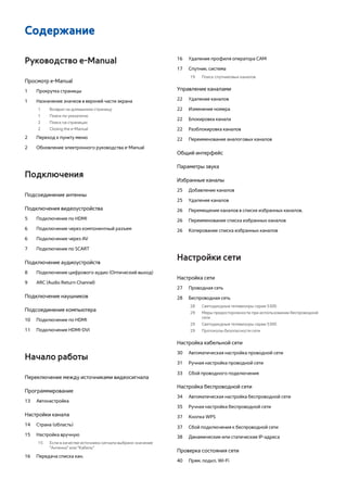 Содержание 
Руководство e-Manual 
Просмотр e-Manual 
1 Прокрутка страницы 
1 Назначение значков в верхней части экрана 
1 Возврат на домашнюю страницу 
1 Поиск по указателю 
2 Поиск на страницах 
2 Closing the e-Manual 
2 Переход к пункту меню 
2 Обновление электронного руководства e-Manual 
Подключения 
Подсоединение антенны 
Подключения видеоустройства 
5 Подключение по HDMI 
6 Подключение через компонентный разъем 
6 Подключение через AV 
7 Подключение по SCART 
Подключение аудиоустройств 
8 Подключение цифрового аудио (Оптический выход) 
9 ARC (Audio Return Channel) 
Подключение наушников 
Подсоединение компьютера 
10 Подключение по HDMI 
11 Подключение HDMI-DVI 
Начало работы 
Переключение между источниками видеосигнала 
Программирование 
13 Автонастройка 
Настройки канала 
14 Страна (область) 
15 Настройка вручную 
15 Если в качестве источника сигнала выбрано значение 
"Антенна" или "Кабель" 
16 Передача списка кан. 
16 Удаление профиля оператора CAM 
17 Спутник. система 
19 Поиск спутниковых каналов 
Управление каналами 
22 Удаление каналов 
22 Изменение номера 
22 Блокировка канала 
22 Разблокировка каналов 
22 Переименование аналоговых каналов 
Общий интерфейc 
Параметры звука 
Избранные каналы 
25 Добавление каналов 
25 Удаление каналов 
26 Перемещение каналов в списке избранных каналов. 
26 Переименование списка избранных каналов 
26 Копирование списка избранных каналов 
Настройки сети 
Настройка сети 
27 Проводная сеть 
28 Беспроводная сеть 
28 Светодиодные телевизоры серии 5300 
29 Меры предосторожности при использовании беспроводной 
сети 
29 Светодиодные телевизоры серии 5300 
29 Протоколы безопасности сети 
Настройка кабельной сети 
30 Автоматическая настройка проводной сети 
31 Ручная настройка проводной сети 
33 Сбой проводного подключения 
Настройка беспроводной сети 
34 Автоматическая настройка беспроводной сети 
35 Ручная настройка беспроводной сети 
37 Кнопка WPS 
37 Сбой подключения к беспроводной сети 
38 Динамические или статические IP-адреса 
Проверка состояния сети 
40 Прям. подкл. Wi-Fi 
 