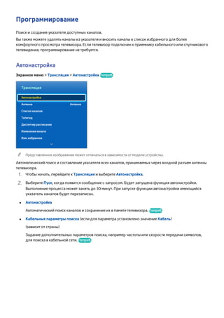 Программирование 
Поиск и создание указателя доступных каналов. 
Вы также можете удалять каналы из указателя и вносить каналы в список избранного для более 
комфортного просмотра телевизора. Если телевизор подключен к приемнику кабельного или спутникового 
телевидения, программирование не требуется. 
Автонастройка 
Экранное меню > Трансляция > Автонастройка Попроб. 
Трансляция 
Автонастройка 
Антенна Антенна 
Список каналов 
Телегид 
Диспетчер расписания 
Изменение канала 
Изм. избранное 
"" Представленное изображение может отличаться в зависимости от модели устройства. 
Автоматический поиск и составление указателя всех каналов, принимаемых через входной разъем антенны 
телевизора. 
111 Чтобы начать, перейдите к Трансляция и выберите Автонастройка. 
222 Выберите Пуск, когда появится сообщение с запросом. Будет запущена функция автонастройки. 
Выполнение процесса может занять до 30 минут. При запуске функции автонастройки имеющийся 
указатель каналов будет перезаписан. 
●● Автонастройка 
Автоматический поиск каналов и сохранение их в памяти телевизора. Попроб. 
●● Кабельные параметры поиска (если для параметра установлено значение Кабель) 
(зависит от страны) 
Задание дополнительных параметров поиска, например частоты или скорости передачи символов, 
для поиска в кабельной сети. Попроб. 
 