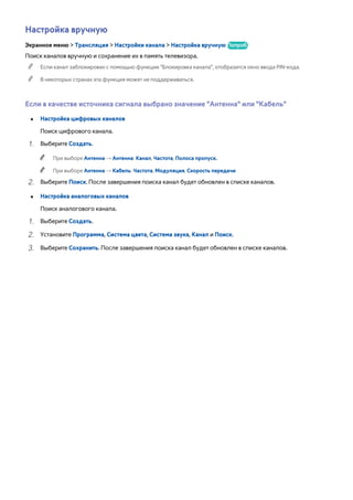 Настройка вручную 
Экранное меню > Трансляция > Настройки канала > Настройка вручную Попроб. 
Поиск каналов вручную и сохранение их в память телевизора. 
"" Если канал заблокирован с помощью функции "Блокировка канала", отобразится окно ввода PIN-кода. 
"" В некоторых странах эта функция может не поддерживаться. 
Если в качестве источника сигнала выбрано значение "Антенна" или "Кабель" 
●● Настройка цифровых каналов 
Поиск цифрового канала. 
111 Выберите Создать. 
"" При выборе Антенна → Антенна: Канал, Частота, Полоса пропуск. 
"" При выборе Антенна → Кабель: Частота, Модуляция, Скорость передачи 
222 Выберите Поиск. После завершения поиска канал будет обновлен в списке каналов. 
●● Настройка аналоговых каналов 
Поиск аналогового канала. 
111 Выберите Создать. 
222 Установите Программа, Система цвета, Система звука, Канал и Поиск. 
333 Выберите Сохранить. После завершения поиска канал будет обновлен в списке каналов. 
 