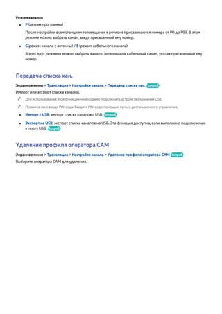 Режим каналов 
●● P (режим программы) 
После настройки всем станциям телевещания в регионе присваиваются номера от P0 до P99. В этом 
режиме можно выбрать канал, введя присвоенный ему номер. 
●● C(режим канала с антенны) / S (режим кабельного канала) 
В этих двух режимах можно выбрать канал с антенны или кабельный канал, указав присвоенный ему 
номер. 
Передача списка кан. 
Экранное меню > Трансляция > Настройки канала > Передача списка кан. Попроб. 
Импорт или экспорт списка каналов. 
"" Для использования этой функции необходимо подключить устройство хранения USB. 
"" Появится окно ввода PIN-кода. Введите PIN-код с помощью пульта дистанционного управления. 
●● Импорт с USB: импорт списка каналов с USB. Попроб. 
●● Экспорт на USB: экспорт списка каналов на USB. Эта функция доступна, если выполнено подключение 
к порту USB. Попроб. 
Удаление профиля оператора CAM 
Экранное меню > Трансляция > Настройки канала > Удаление профиля оператора CAM Попроб. 
Выберите оператора CAM для удаления. 
 