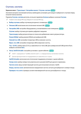 Спутник. система 
Экранное меню > Трансляция > Настройки канала > Спутник. система Попроб. 
Значения настроек спутниковой антенны необходимо установить для каждого выбранного спутника перед 
началом поиска каналов. 
Параметр Спутник. система доступен, если для параметра Антенна выбрано значение Спутник. 
"" Появится окно ввода PIN-кода. Введите 4-значный PIN-код. 
●● Выбор спутника: выбор спутников для данного телевизора. Попроб. 
●● Питание LNB: включение или отключение питания LNB. Попроб. 
●● Настройки LNB: настройка оборудования, устанавливаемого вне помещения. Попроб. 
Спутник: выбор спутника для приема цифрового вещания. 
Транспондер: выбор ретранслятора из списка или добавление нового ретранслятора. 
Режим DiSEqC: выбор режима DiSEqC для выбранной LNB. 
Нижний ген. LNB: настройка генератора LNB на нижнюю частоту. 
Верхн. ген. LNB: настройка генератора LNB на верхнюю частоту. 
Тон - 22 КГц: выбор звука 22 кГц в зависимости от типа LNB. Для универсальной LNB должно быть 
выбрано значение Авто. 
●● Настр. SatCR/Unicable: настройка установки с одним кабелем. Попроб. 
"" SatCR – сокращение от "satellite channel router", т. е. маршрутизатор спутниковых каналов. 
"" Данная функция может не поддерживаться в зависимости от страны. 
SatCR/Unicable: включение или отключение поддержки установки с одним кабелем. 
Номер слота: выбор номера пользовательского разъема SatCR для данного приемника. 
Частота слота: ввод соответствующей частоты для получения сигнала с SatCR. 
Опред. частоты слота: автоматическое определение частоты сигнала для выбранного номера гнезда. 
Проверка ч-ты слота: проверка соответствия введенной частоты для выбранного гнезда. 
 