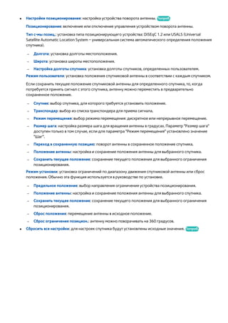 ● Настройки позиционирования: настройка устройства поворота антенны. Попроб. 
Позиционирование: включение или отключение управления устройством поворота антенны. 
Тип с-мы позиц.: установка типа позиционирующего устройства: DiSEqC 1.2 или USALS (Universal 
Satellite Automatic Location System – универсальная система автоматического определения положения 
спутника). 
●–– Долгота: установка долготы местоположения. 
–– Широта: установка широты местоположения. 
–– Настройка долготы спутника: установка долготы спутников, определенных пользователем. 
Режим пользователя: установка положения спутниковой антенны в соответствии с каждым спутником. 
Если сохранить текущее положение спутниковой антенны для определенного спутника, то, когда 
потребуется принять сигнал с этого спутника, антенну можно переместить в предварительно 
сохраненное положение. 
–– Спутник: выбор спутника, для которого требуется установить положение. 
–– Транспондер: выбор из списка транспондера для приема сигнала. 
–– Режим перемещения: выбор режима перемещения: дискретное или непрерывное перемещение. 
–– Размер шага: настройка размера шага для вращения антенны в градусах. Параметр "Размер шага" 
доступен только в том случае, если для параметра "Режим перемещения" установлено значение 
"Шаг". 
–– Переход в сохраненную позицию: поворот антенны в сохраненное положение спутника. 
–– Положение антенны: настройка и сохранение положения антенны для выбранного спутника. 
–– Сохранить текущее положение: сохранение текущего положения для выбранного ограничения 
позиционирования. 
Режим установки: установка ограничений по диапазону движения спутниковой антенны или сброс 
положения. Обычно эта функция используется в руководстве по установке. 
–– Предельное положение: выбор направления ограничения устройства позиционирования. 
–– Положение антенны: настройка и сохранение положения антенны для выбранного спутника. 
–– Сохранить текущее положение: сохранение текущего положения для выбранного ограничения 
позиционирования. 
–– Сброс положения: перемещение антенны в исходное положение. 
–– Сброс ограничения позицион.: антенну можно поворачивать на 360 градусов. 
●● Сбросить все настройки: для настроек спутника будут установлены исходные значения. Попроб. 
 