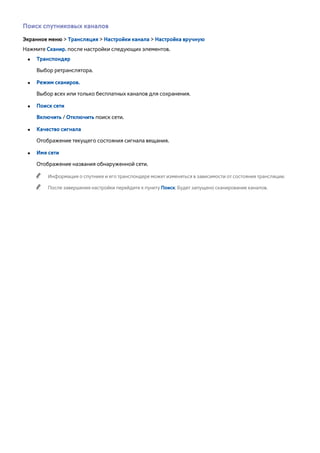 Поиск спутниковых каналов 
Экранное меню > Трансляция > Настройки канала > Настройка вручную 
Нажмите Сканир. после настройки следующих элементов. 
●● Транспондер 
Выбор ретранслятора. 
●● Режим сканиров. 
Выбор всех или только бесплатных каналов для сохранения. 
●● Поиск сети 
Включить / Отключить поиск сети. 
●● Качество сигнала 
Отображение текущего состояния сигнала вещания. 
●● Имя сети 
Отображение названия обнаруженной сети. 
"" Информация о спутнике и его транспондере может изменяться в зависимости от состояния трансляции. 
"" После завершения настройки перейдите к пункту Поиск. Будет запущено сканирование каналов. 
 
